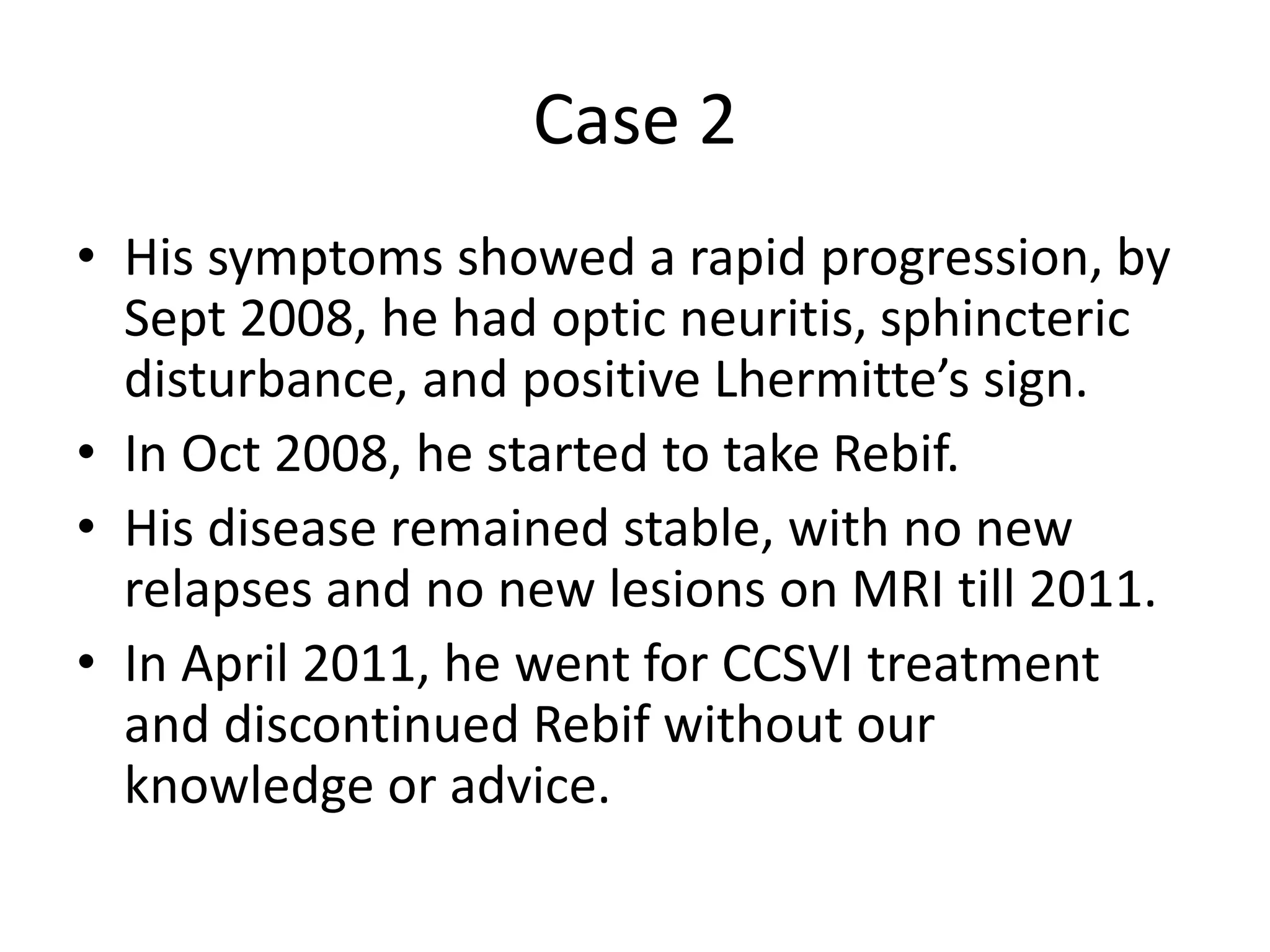 Case 2
• His symptoms showed a rapid progression, by
Sept 2008, he had optic neuritis, sphincteric
disturbance, and positive Lhermitte’s sign.
• In Oct 2008, he started to take Rebif.
• His disease remained stable, with no new
relapses and no new lesions on MRI till 2011.
• In April 2011, he went for CCSVI treatment
and discontinued Rebif without our
knowledge or advice.
 