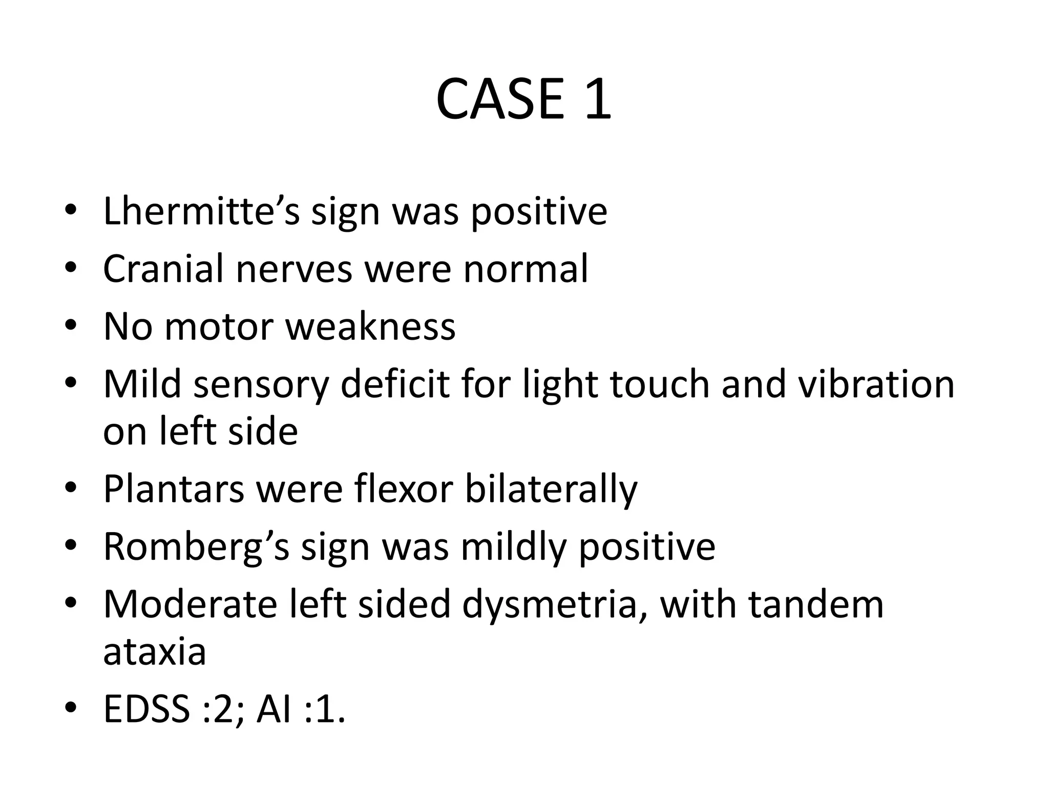 CASE 1
• Lhermitte’s sign was positive
• Cranial nerves were normal
• No motor weakness
• Mild sensory deficit for light touch and vibration
on left side
• Plantars were flexor bilaterally
• Romberg’s sign was mildly positive
• Moderate left sided dysmetria, with tandem
ataxia
• EDSS :2; AI :1.
 