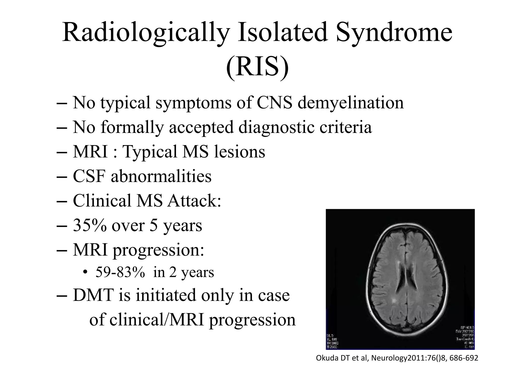 Radiologically Isolated Syndrome
(RIS)
– No typical symptoms of CNS demyelination
– No formally accepted diagnostic criteria
– MRI : Typical MS lesions
– CSF abnormalities
– Clinical MS Attack:
– 35% over 5 years
– MRI progression:
• 59-83% in 2 years
– DMT is initiated only in case
of clinical/MRI progression
Okuda DT et al, Neurology2011:76()8, 686-692
 