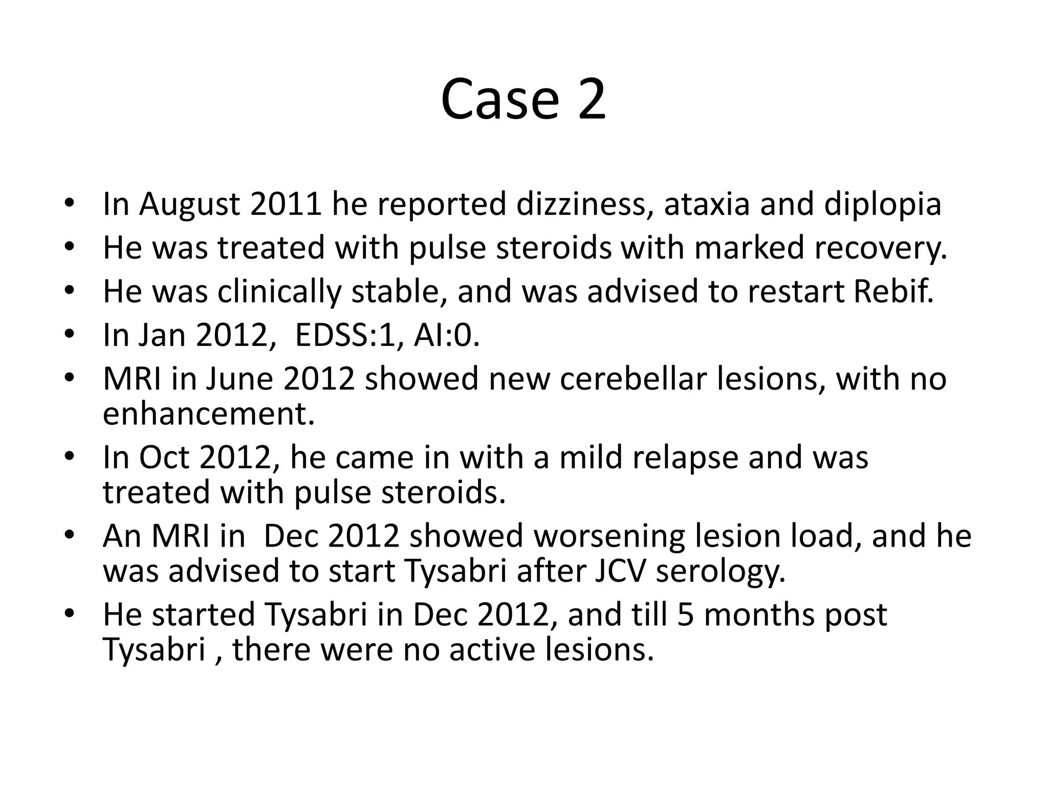 Case 2
• In August 2011 he reported dizziness, ataxia and diplopia
• He was treated with pulse steroids with marked recovery.
• He was clinically stable, and was advised to restart Rebif.
• In Jan 2012, EDSS:1, AI:0.
• MRI in June 2012 showed new cerebellar lesions, with no
enhancement.
• In Oct 2012, he came in with a mild relapse and was
treated with pulse steroids.
• An MRI in Dec 2012 showed worsening lesion load, and he
was advised to start Tysabri after JCV serology.
• He started Tysabri in Dec 2012, and till 5 months post
Tysabri , there were no active lesions.
 