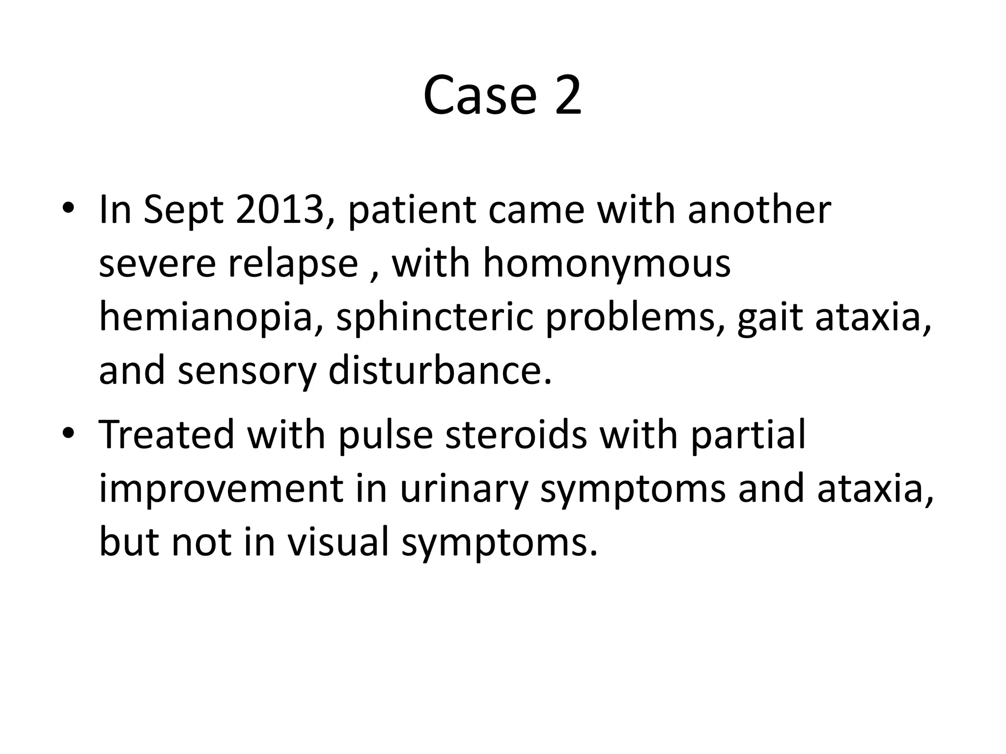 Case 2
• In Sept 2013, patient came with another
severe relapse , with homonymous
hemianopia, sphincteric problems, gait ataxia,
and sensory disturbance.
• Treated with pulse steroids with partial
improvement in urinary symptoms and ataxia,
but not in visual symptoms.
 