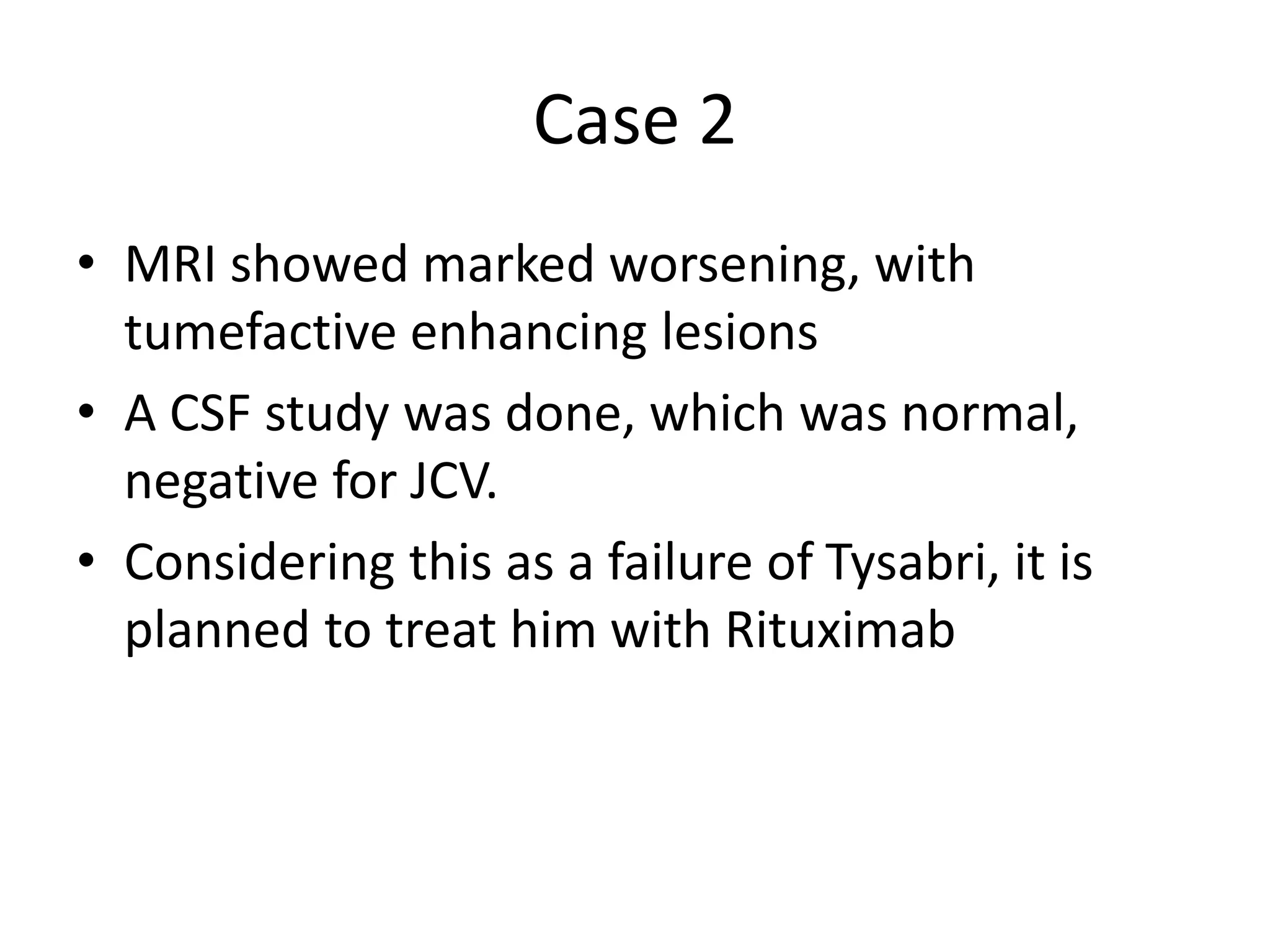 Case 2
• MRI showed marked worsening, with
tumefactive enhancing lesions
• A CSF study was done, which was normal,
negative for JCV.
• Considering this as a failure of Tysabri, it is
planned to treat him with Rituximab
 
