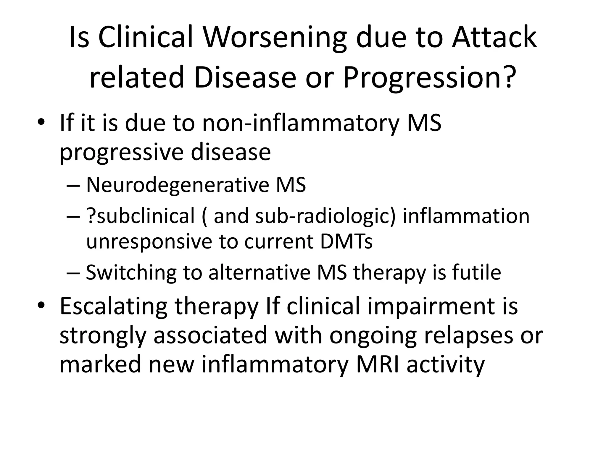 Is Clinical Worsening due to Attack
related Disease or Progression?
• If it is due to non-inflammatory MS
progressive disease
– Neurodegenerative MS
– ?subclinical ( and sub-radiologic) inflammation
unresponsive to current DMTs
– Switching to alternative MS therapy is futile
• Escalating therapy If clinical impairment is
strongly associated with ongoing relapses or
marked new inflammatory MRI activity
 