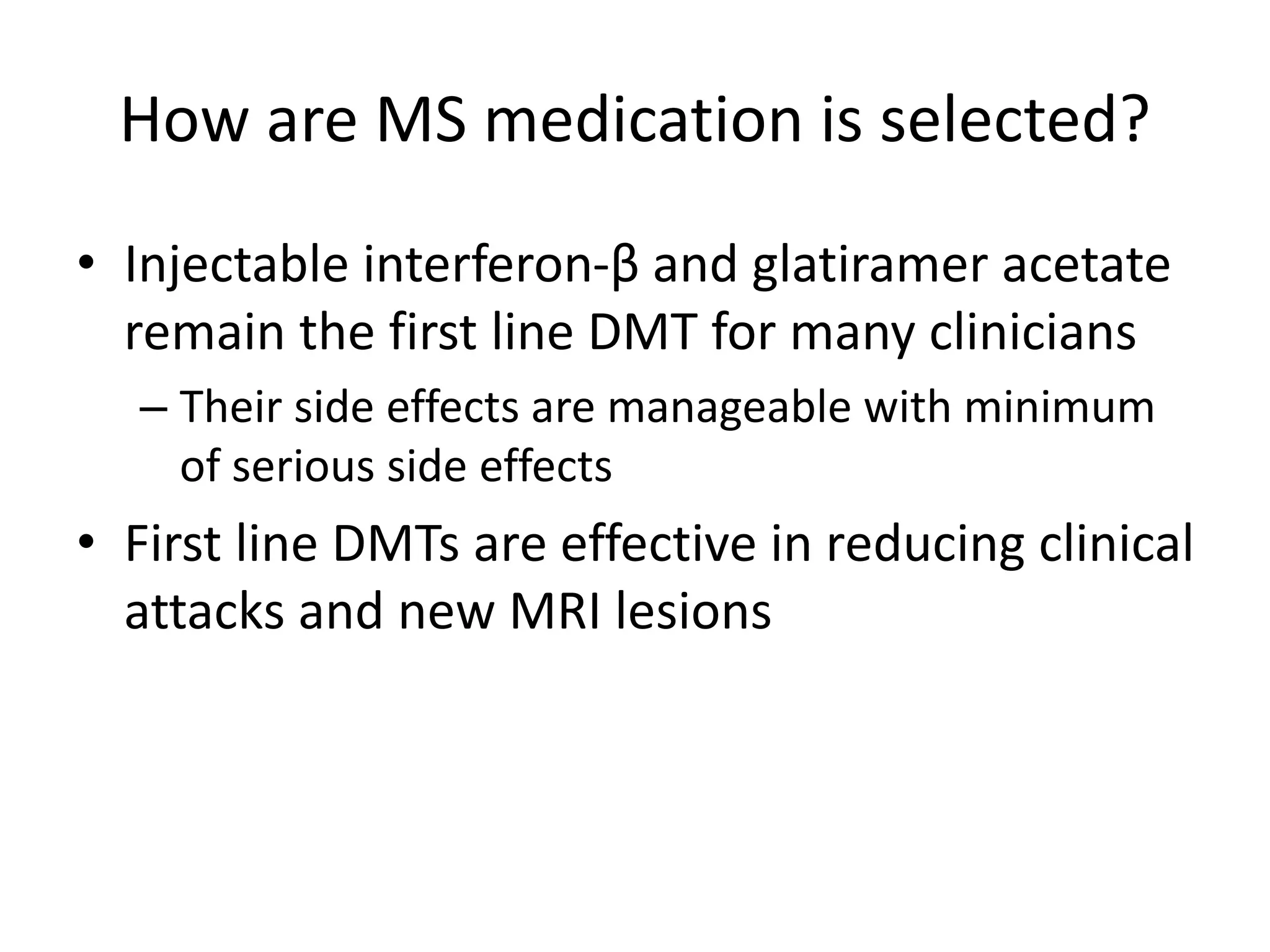How are MS medication is selected?
• Injectable interferon-β and glatiramer acetate
remain the first line DMT for many clinicians
– Their side effects are manageable with minimum
of serious side effects
• First line DMTs are effective in reducing clinical
attacks and new MRI lesions
 