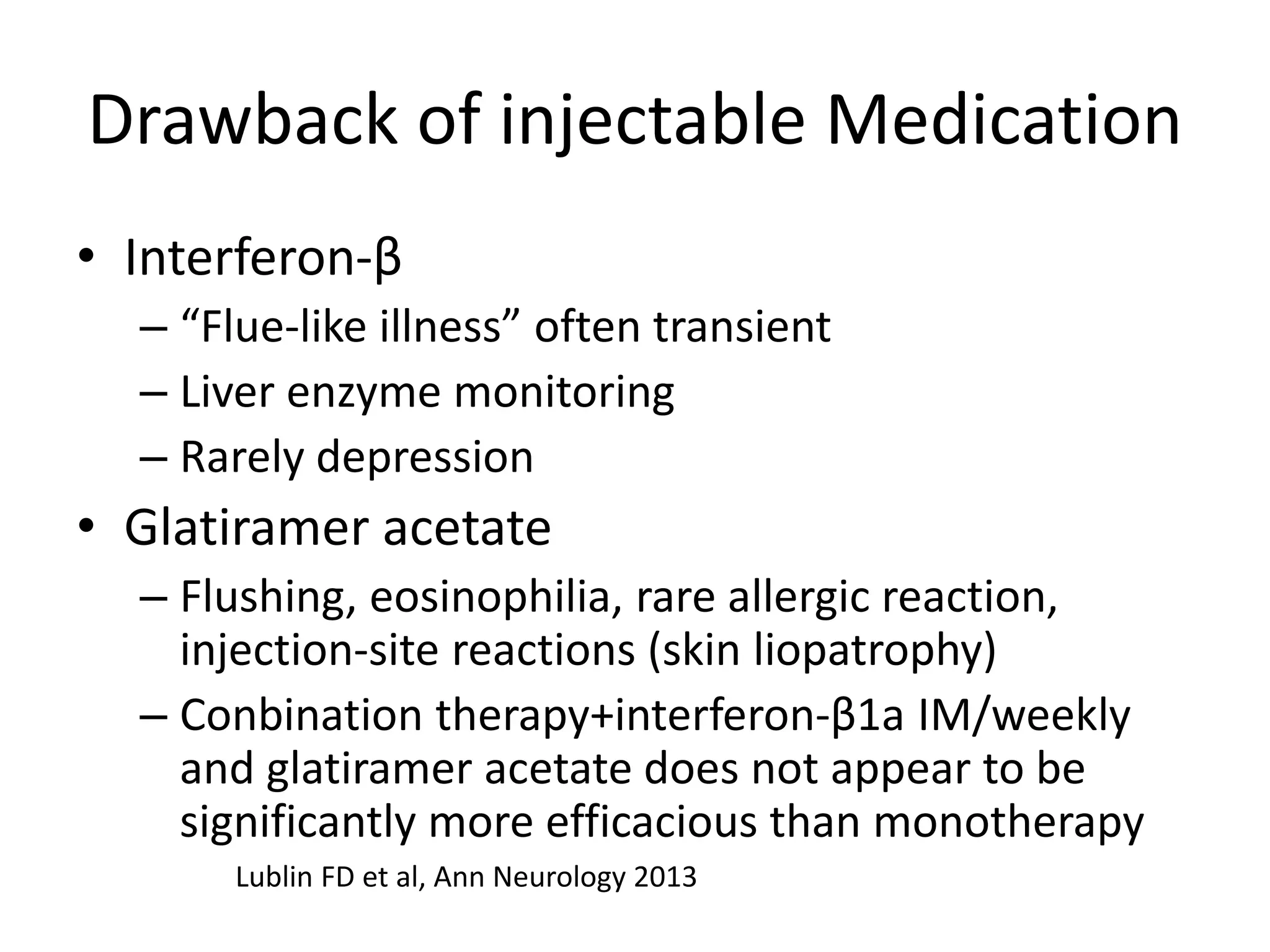Drawback of injectable Medication
• Interferon-β
– “Flue-like illness” often transient
– Liver enzyme monitoring
– Rarely depression
• Glatiramer acetate
– Flushing, eosinophilia, rare allergic reaction,
injection-site reactions (skin liopatrophy)
– Conbination therapy+interferon-β1a IM/weekly
and glatiramer acetate does not appear to be
significantly more efficacious than monotherapy
Lublin FD et al, Ann Neurology 2013
 