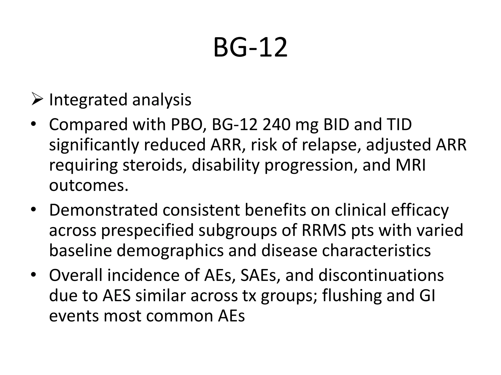 BG-12
 Integrated analysis
• Compared with PBO, BG-12 240 mg BID and TID
significantly reduced ARR, risk of relapse, adjusted ARR
requiring steroids, disability progression, and MRI
outcomes.
• Demonstrated consistent benefits on clinical efficacy
across prespecified subgroups of RRMS pts with varied
baseline demographics and disease characteristics
• Overall incidence of AEs, SAEs, and discontinuations
due to AES similar across tx groups; flushing and GI
events most common AEs
 