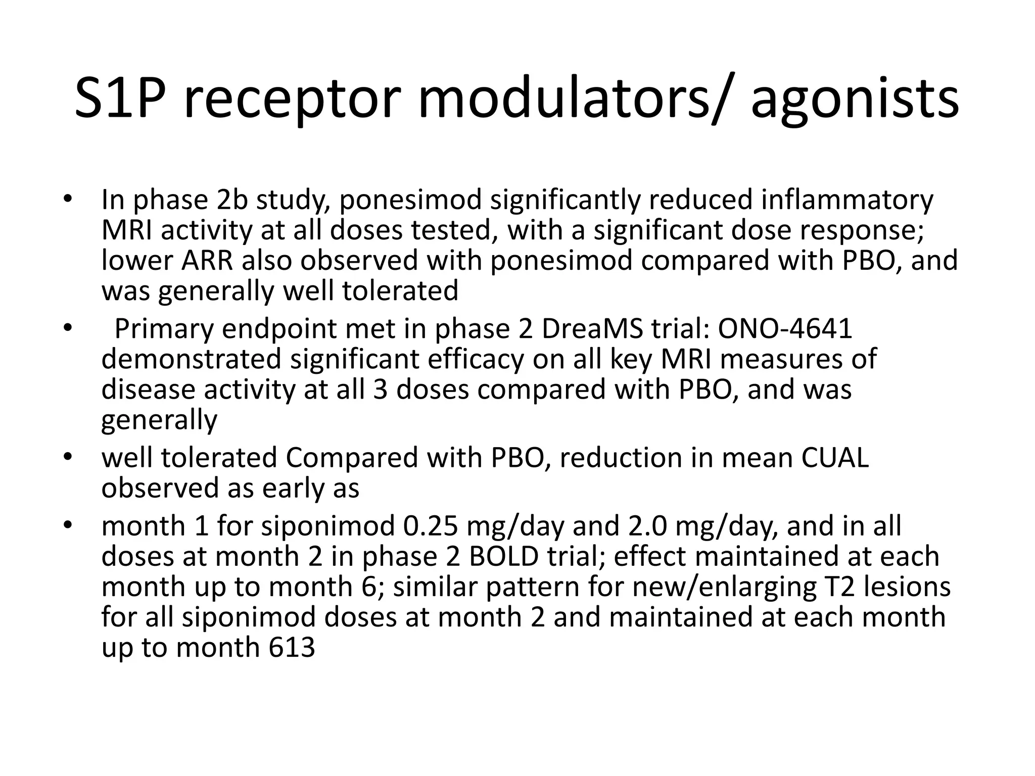 S1P receptor modulators/ agonists
• In phase 2b study, ponesimod significantly reduced inflammatory
MRI activity at all doses tested, with a significant dose response;
lower ARR also observed with ponesimod compared with PBO, and
was generally well tolerated
• Primary endpoint met in phase 2 DreaMS trial: ONO-4641
demonstrated significant efficacy on all key MRI measures of
disease activity at all 3 doses compared with PBO, and was
generally
• well tolerated Compared with PBO, reduction in mean CUAL
observed as early as
• month 1 for siponimod 0.25 mg/day and 2.0 mg/day, and in all
doses at month 2 in phase 2 BOLD trial; effect maintained at each
month up to month 6; similar pattern for new/enlarging T2 lesions
for all siponimod doses at month 2 and maintained at each month
up to month 613
 