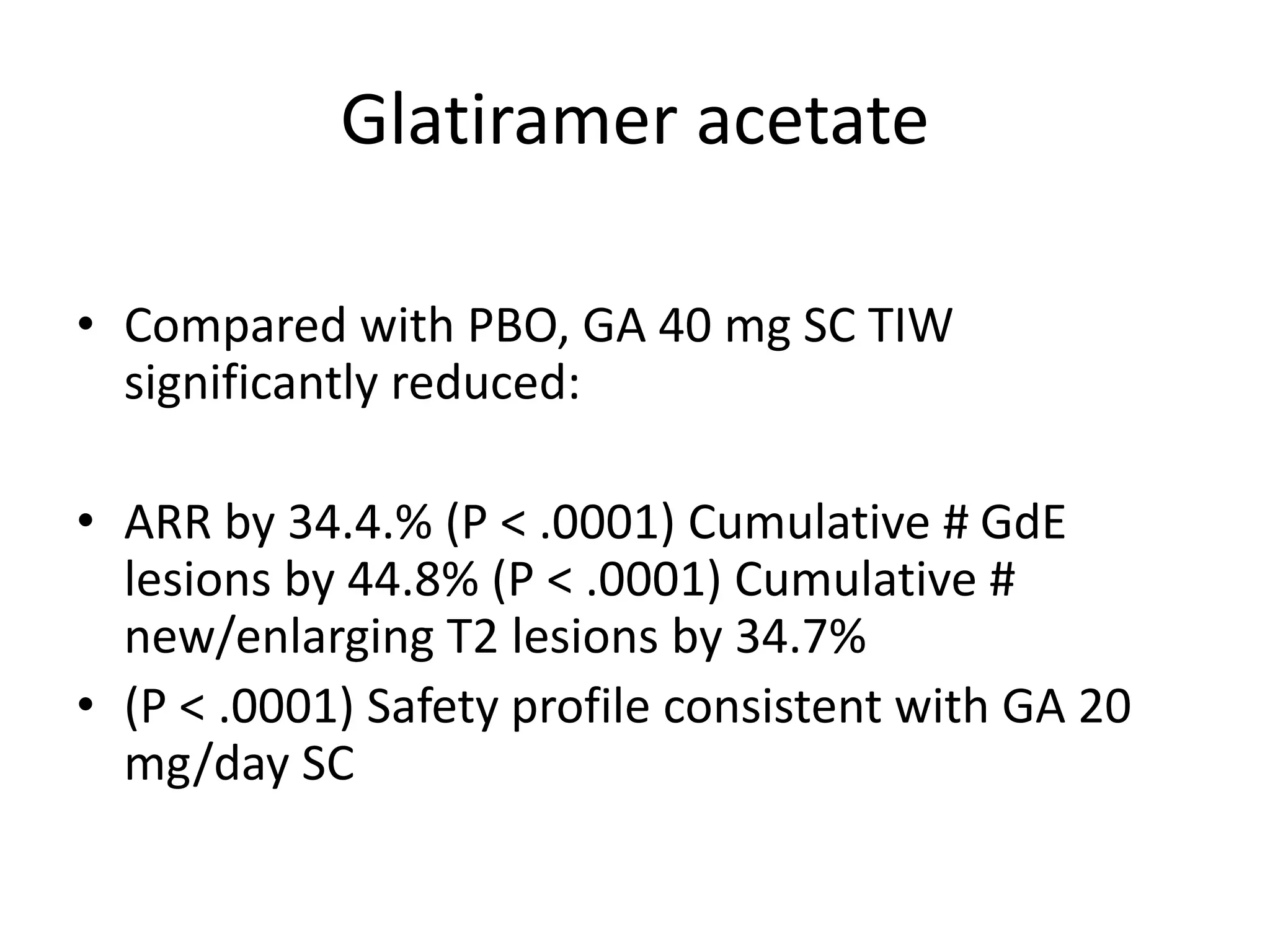 Glatiramer acetate
• Compared with PBO, GA 40 mg SC TIW
significantly reduced:
• ARR by 34.4.% (P < .0001) Cumulative # GdE
lesions by 44.8% (P < .0001) Cumulative #
new/enlarging T2 lesions by 34.7%
• (P < .0001) Safety profile consistent with GA 20
mg/day SC
 