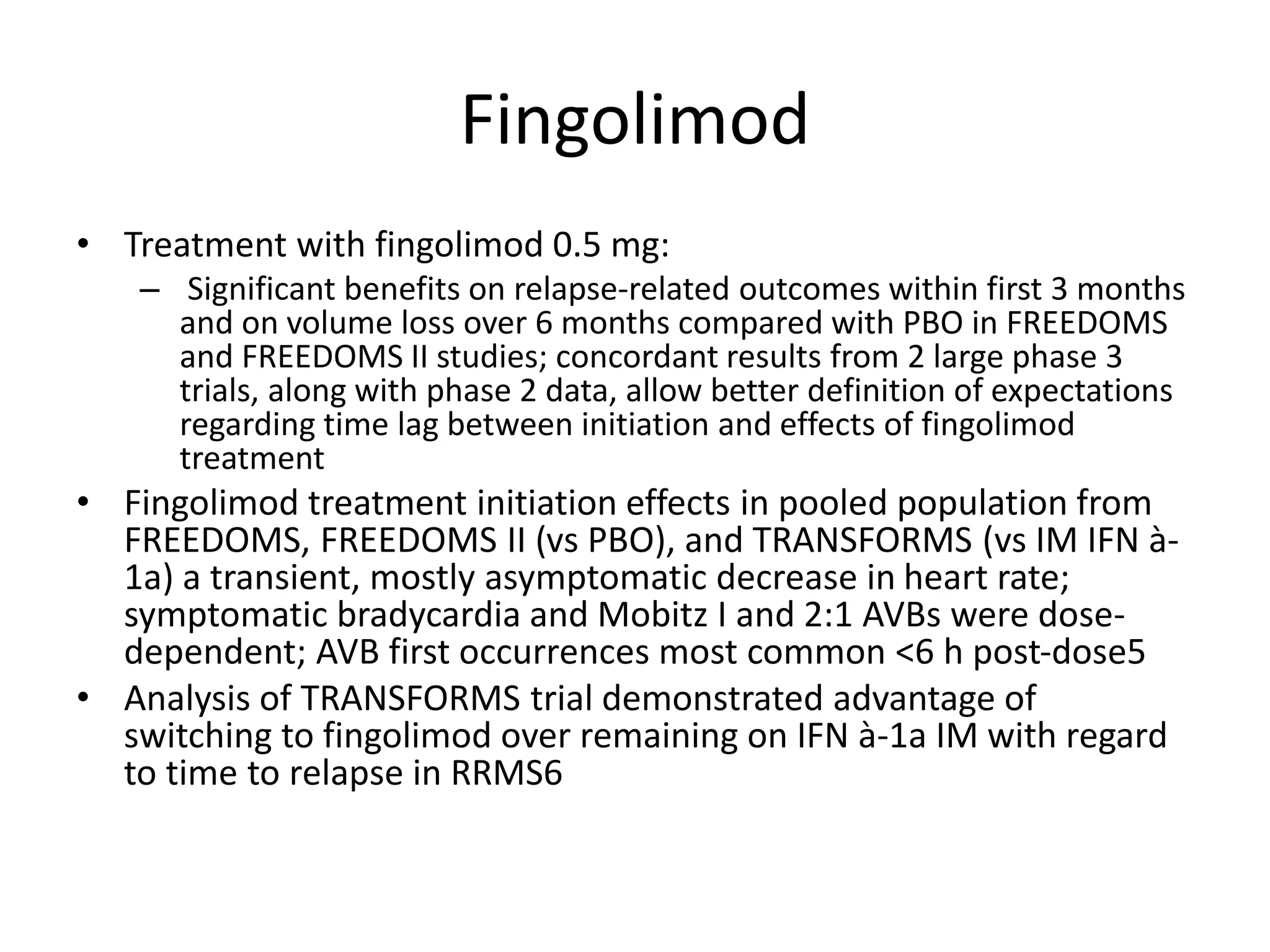 Fingolimod
• Treatment with fingolimod 0.5 mg:
– Significant benefits on relapse-related outcomes within first 3 months
and on volume loss over 6 months compared with PBO in FREEDOMS
and FREEDOMS II studies; concordant results from 2 large phase 3
trials, along with phase 2 data, allow better definition of expectations
regarding time lag between initiation and effects of fingolimod
treatment
• Fingolimod treatment initiation effects in pooled population from
FREEDOMS, FREEDOMS II (vs PBO), and TRANSFORMS (vs IM IFN à-
1a) a transient, mostly asymptomatic decrease in heart rate;
symptomatic bradycardia and Mobitz I and 2:1 AVBs were dose-
dependent; AVB first occurrences most common <6 h post-dose5
• Analysis of TRANSFORMS trial demonstrated advantage of
switching to fingolimod over remaining on IFN à-1a IM with regard
to time to relapse in RRMS6
 