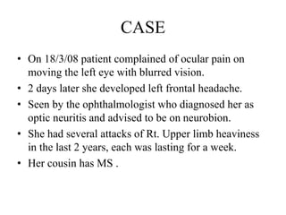 CASE
• On 18/3/08 patient complained of ocular pain on
moving the left eye with blurred vision.
• 2 days later she developed left frontal headache.
• Seen by the ophthalmologist who diagnosed her as
optic neuritis and advised to be on neurobion.
• She had several attacks of Rt. Upper limb heaviness
in the last 2 years, each was lasting for a week.
• Her cousin has MS .
 