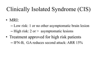 Clinically Isolated Syndrome (CIS)
• MRI:
– Low risk: 1 or no other asymptomatic brain lesion
– High risk: 2 or > asymptomatic lesions
• Treatment approved for high risk patients
– IFN-B, GA reduces second attack: ARR 15%
 
