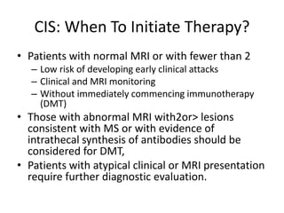CIS: When To Initiate Therapy?
• Patients with normal MRI or with fewer than 2
– Low risk of developing early clinical attacks
– Clinical and MRI monitoring
– Without immediately commencing immunotherapy
(DMT)
• Those with abnormal MRI with2or> lesions
consistent with MS or with evidence of
intrathecal synthesis of antibodies should be
considered for DMT,
• Patients with atypical clinical or MRI presentation
require further diagnostic evaluation.
 