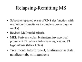 Relapsing-Remitting MS
• Subacute repeated onset of CNS dysfunction with
resolution ( sometimes incomplete , over days to
weeks)
• Revised McDonald criteria
• MRI: Periventricular, brainstem, juxtacortical
prominent T2, often Gad enhancing lesions, T1
hypointense (black holes)
• Treatment: Interferon-B, Glatiramer acetate,
natalizumab, mitoxantrone
 