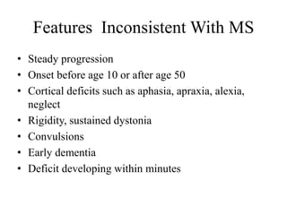 Features Inconsistent With MS
• Steady progression
• Onset before age 10 or after age 50
• Cortical deficits such as aphasia, apraxia, alexia,
neglect
• Rigidity, sustained dystonia
• Convulsions
• Early dementia
• Deficit developing within minutes
 