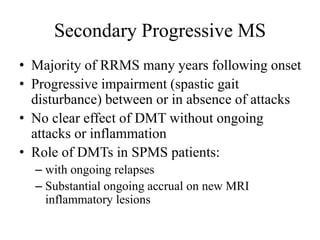 Secondary Progressive MS
• Majority of RRMS many years following onset
• Progressive impairment (spastic gait
disturbance) between or in absence of attacks
• No clear effect of DMT without ongoing
attacks or inflammation
• Role of DMTs in SPMS patients:
– with ongoing relapses
– Substantial ongoing accrual on new MRI
inflammatory lesions
 
