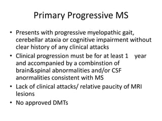 Primary Progressive MS
• Presents with progressive myelopathic gait,
cerebellar ataxia or cognitive impairment without
clear history of any clinical attacks
• Clinical progression must be for at least 1 year
and accompanied by a combinstion of
brain&spinal abnormalities and/or CSF
anormalities consistent with MS
• Lack of clinical attacks/ relative paucity of MRI
lesions
• No approved DMTs
 