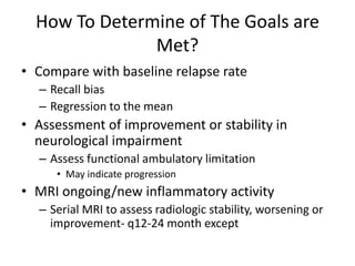 How To Determine of The Goals are
Met?
• Compare with baseline relapse rate
– Recall bias
– Regression to the mean
• Assessment of improvement or stability in
neurological impairment
– Assess functional ambulatory limitation
• May indicate progression
• MRI ongoing/new inflammatory activity
– Serial MRI to assess radiologic stability, worsening or
improvement- q12-24 month except
 