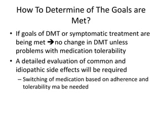 How To Determine of The Goals are
Met?
• If goals of DMT or symptomatic treatment are
being met no change in DMT unless
problems with medication tolerability
• A detailed evaluation of common and
idiopathic side effects will be required
– Switching of medication based on adherence and
tolerability ma be needed
 