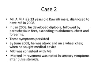 Case 2
• Mr. A.M.J is a 33 years old Kuwaiti male, diagnosed to
have MS in 2008.
• In Jan 2008, he developed diplopia, followed by
paresthesia in feet, ascending to abdomen, chest and
forearms.
• These symptoms persisted
• By June 2008, he was ataxic and on a wheel chair,
when he sought medical advice
• MRI was consistent with MS
• Marked imrovement was noted in sensory symptoms
after pulse steroids.
 