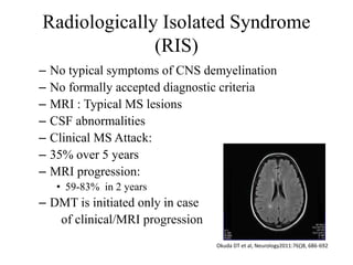 Radiologically Isolated Syndrome
(RIS)
– No typical symptoms of CNS demyelination
– No formally accepted diagnostic criteria
– MRI : Typical MS lesions
– CSF abnormalities
– Clinical MS Attack:
– 35% over 5 years
– MRI progression:
• 59-83% in 2 years
– DMT is initiated only in case
of clinical/MRI progression
Okuda DT et al, Neurology2011:76()8, 686-692
 