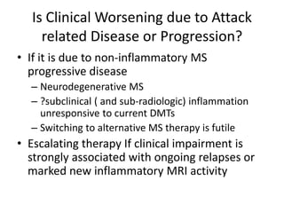 Is Clinical Worsening due to Attack
related Disease or Progression?
• If it is due to non-inflammatory MS
progressive disease
– Neurodegenerative MS
– ?subclinical ( and sub-radiologic) inflammation
unresponsive to current DMTs
– Switching to alternative MS therapy is futile
• Escalating therapy If clinical impairment is
strongly associated with ongoing relapses or
marked new inflammatory MRI activity
 