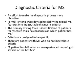 Diagnostic Criteria for MS
• An effort to make the diagnostic process more
objective
• Formal criteria were devised to codify the typical MS
features into indisputable diagnostic criteria
• The primary driving force is identification of patients
for research trials. ”a consensus on which patient has
MS”
• Criteria are designed to be specific
• There are patients with MS who do not meet those
criteria
• “A patient has MS when an an experienced neurologist
says he or she has MS”
 