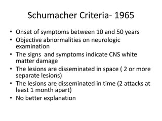 Schumacher Criteria- 1965
• Onset of symptoms between 10 and 50 years
• Objective abnormalities on neurologic
examination
• The signs and symptoms indicate CNS white
matter damage
• The lesions are disseminated in space ( 2 or more
separate lesions)
• The lesions are disseminated in time (2 attacks at
least 1 month apart)
• No better explanation
 