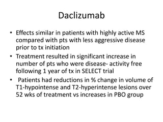 Daclizumab
• Effects similar in patients with highly active MS
compared with pts with less aggressive disease
prior to tx initiation
• Treatment resulted in significant increase in
number of pts who were disease- activity free
following 1 year of tx in SELECT trial
• Patients had reductions in % change in volume of
T1-hypointense and T2-hyperintense lesions over
52 wks of treatment vs increases in PBO group
 