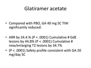Glatiramer acetate
• Compared with PBO, GA 40 mg SC TIW
significantly reduced:
• ARR by 34.4.% (P < .0001) Cumulative # GdE
lesions by 44.8% (P < .0001) Cumulative #
new/enlarging T2 lesions by 34.7%
• (P < .0001) Safety profile consistent with GA 20
mg/day SC
 