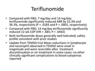 Teriflunomide
• Compared with PBO, 7 mg/day and 14 mg/day
teriflunomide significantly reduced ARR by 22.3% and
36.3%, respectively (P = .0183 and P = .0001, respectively)
• Compared with PBO, 14 mg/day teriflunomide significantly
reduced 12-wk CDP (HR = .685; P = .0442)
• Both teriflunomide doses generally well tolerated; safety
profile consistent with prior studies
• Update from TEMSO trial Mean reductions in lymphocyte
and neutrophil observed in TEMSO were small in
magnitude and were reversible after treatment
discontinuation or on treatment in some cases; no other
clinically significant complications to blood cytopenias
reported
 