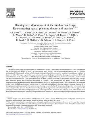 Disintegrated development at the rural–urban fringe:
Re-connecting spatial planning theory and practice§,§§
A.J. Scott a,*, C. Carter a
, M.R. Reed a
, P. Larkham a
, D. Adams a
, N. Morton a
,
R. Waters b
, D. Collier c
, C. Crean d
, R. Curzon a
, R. Forster e
, P. Gibbs f
,
N. Grayson g
, M. Hardman a
, A. Hearle b
, D. Jarvis f
, M. Kennet h
,
K. Leach d
, M. Middleton i
, N. Schiessel a
, B. Stonyer a
, R. Coles j
a
Birmingham City University, Birmingham School of the Built Environment, United Kingdom
b
Natural England, United Kingdom
c
National Farmers Union, United Kingdom
d
Localise West Midlands, United Kingdom
e
West Midlands Rural Affairs Forum, United Kingdom
f
David Jarvis Associates, United Kingdom
g
Birmingham Environment Partnership, United Kingdom
h
Green Economics, United Kingdom
i
West Midlands Regional Assembly, United Kingdom
j
Birmingham City University, Birmingham Institute of Art and Design, United Kingdom
Abstract
The spaces where countryside meets town are often amongst society’s most valued and pressured places which together form
the rural–urban fringe (RUF). A ‘messy’ yet opportunistic space in policy and decision making processes, the RUF remains
confused and ‘disintegrated’ lacking sufﬁcient understanding and explicit attention for sustainable management as places in
their own right. This paper exposes the scope, nature and reasons leading towards policy disintegration within the RUF with
critical attention on the separate lenses of the Ecosystem Approach and Spatial Planning frameworks reﬂecting a marked natural
and built environment divide. Using research funded by the Rural Economy and Land Use programme, three ‘bridging’ concepts
were identiﬁed within which improved integration is explored: Time, Connections and Values. Using team member
thoughtpieces and workshops, together with visioning exercises in two rural–urban fringes, a series of narratives are presented
within which the RUF opportunity is re-discovered set within a hybridised theory of spatial and environmental planning. In so
doing the paper challenges established economic and planning models of urban development and expansion with more holistic
ideas and approaches. One size-ﬁts-all solutions such as greenbelts, regionalism or localism are rejected within an approach that
champions multi-scalar and sectoral perspectives set within a governance framework that achieves social and economic well-
being through maintaining and enhancing ecosystem functions and services. We conclude by arguing that policy strands within
www.elsevier.com/locate/pplann
Progress in Planning 83 (2013) 1–52
§
This is an open-access article distributed under the terms of the Creative Commons Attribution License, which permits unrestricted use,
distribution and reproduction in any medium, provided the original author and source are credited.
§§
The research reported here has secured information and input from all the contributors listed above. However, the views and ideas expressed
within this paper do not reﬂect the views of the following organisations (Natural England, National Farmers Union, Birmingham City Council and
Birmingham Environment Partnership) and remain those of the authors themselves.
* Corresponding author. Tel.: +44 1213317551.
E-mail address: alister.scott@bcu.ac.uk (A.J. Scott).
0305-9006/$ – see front matter # 2013 The Authors. Published by Elsevier Ltd. All rights reserved.
http://dx.doi.org/10.1016/j.progress.2012.09.001
 