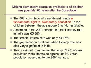 10
Making elementary education available to all children
was possible 60 years after the Constitution
 The 86th constitutional amendment made a
fundamental right to elementary education to the
children between the age group- 6 to 14, justiciable.
 According to the 2001 census, the total literacy rate
in India was 65.38%.
 The female literacy rate was only 54.16%.
 The gap between rural and urban literacy rate was
also very significant in India.
 This is evident from the fact that only 59.4% of rural
population were literate as against 80.3% urban
population according to the 2001 census.
 