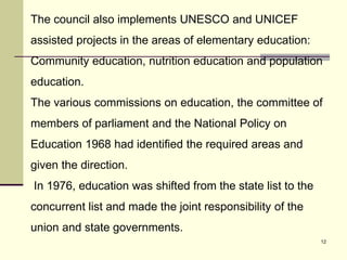 12
The council also implements UNESCO and UNICEF
assisted projects in the areas of elementary education:
Community education, nutrition education and population
education.
The various commissions on education, the committee of
members of parliament and the National Policy on
Education 1968 had identified the required areas and
given the direction.
In 1976, education was shifted from the state list to the
concurrent list and made the joint responsibility of the
union and state governments.
 