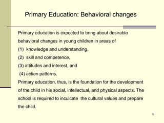 13
Primary Education: Behavioral changes
Primary education is expected to bring about desirable
behavioral changes in young children in areas of
(1) knowledge and understanding,
(2) skill and competence,
(3) attitudes and interest, and
(4) action patterns.
Primary education, thus, is the foundation for the development
of the child in his social, intellectual, and physical aspects. The
school is required to inculcate the cultural values and prepare
the child.
 