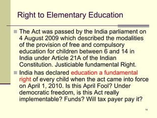 14
Right to Elementary Education
 The Act was passed by the India parliament on
4 August 2009 which described the modalities
of the provision of free and compulsory
education for children between 6 and 14 in
India under Article 21A of the Indian
Constitution. Justiciable fundamental Right.
 India has declared education a fundamental
right of every child when the act came into force
on April 1, 2010. Is this April Fool? Under
democratic freedom, is this Act really
implementable? Funds? Will tax payer pay it?
 