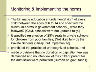 16
Monitoring & Implementing the norms
 The bill made education a fundamental right of every
child between the ages of 6 to 14 and specified the
minimum norms in government schools _ were they
followed? [Govt. schools were not updated fully.]
 It specified reservation of 25% seats in private schools
for children from poor families, [Not liked fully by the
Private Schools initially, but implemented]
 prohibited the practice of unrecognized schools, and
 made provisions that no donation or capitation fee was
demanded and no interview of the child or parent for
the admission were permitted (Burden on govt. funds).
 