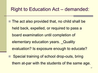 17
Right to Education Act – demanded:
 The act also provided that, no child shall be
held back, expelled, or required to pass a
board examination until completion of
elementary education years. _Quality
evaluation? Is exposure enough to educate?
 Special training of school drop-outs, bring
them at-par with the students of the same age.
 