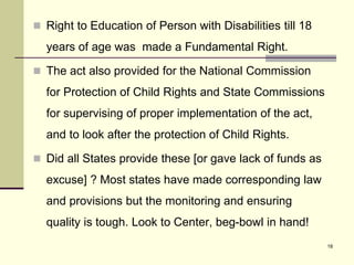 18
 Right to Education of Person with Disabilities till 18
years of age was made a Fundamental Right.
 The act also provided for the National Commission
for Protection of Child Rights and State Commissions
for supervising of proper implementation of the act,
and to look after the protection of Child Rights.
 Did all States provide these [or gave lack of funds as
excuse] ? Most states have made corresponding law
and provisions but the monitoring and ensuring
quality is tough. Look to Center, beg-bowl in hand!
 