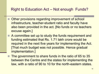 19
Right to Education Act – Not enough Funds?
 Other provisions regarding improvement of school
infrastructure, teacher-student ratio and faculty have
also been provided in the act. [No funds or no teachers
excuse again.]
 A committee set up to study the funds requirement and
funding estimated that Rs. 1.71 lakh crore would be
required in the next five years for implementing the Act.
[That much budget was not possible. Hence gradual
implementation.]
 The government to share funds in the ratio of 65 to 35
between the Centre and the states for implementing the
law, with a ratio of 90 to 10 for the north-eastern states.
 