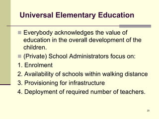 20
Universal Elementary Education
 Everybody acknowledges the value of
education in the overall development of the
children.
 (Private) School Administrators focus on:
1. Enrolment
2. Availability of schools within walking distance
3. Provisioning for infrastructure
4. Deployment of required number of teachers.
 