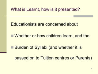 21
What is Learnt, how is it presented?
Educationists are concerned about
 Whether or how children learn, and the
 Burden of Syllabi (and whether it is
passed on to Tuition centres or Parents)
 