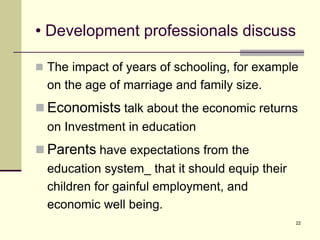 22
• Development professionals discuss
 The impact of years of schooling, for example
on the age of marriage and family size.
 Economists talk about the economic returns
on Investment in education
 Parents have expectations from the
education system_ that it should equip their
children for gainful employment, and
economic well being.
 