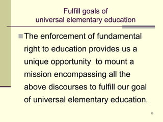 23
Fulfill goals of
universal elementary education
The enforcement of fundamental
right to education provides us a
unique opportunity to mount a
mission encompassing all the
above discourses to fulfill our goal
of universal elementary education.
 