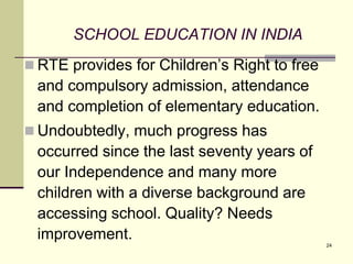 24
SCHOOL EDUCATION IN INDIA
 RTE provides for Children’s Right to free
and compulsory admission, attendance
and completion of elementary education.
 Undoubtedly, much progress has
occurred since the last seventy years of
our Independence and many more
children with a diverse background are
accessing school. Quality? Needs
improvement.
 