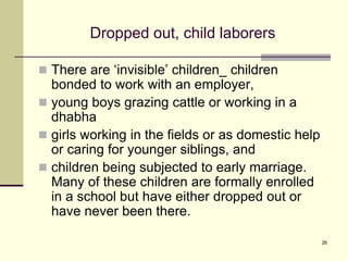 26
Dropped out, child laborers
 There are ‘invisible’ children_ children
bonded to work with an employer,
 young boys grazing cattle or working in a
dhabha
 girls working in the fields or as domestic help
or caring for younger siblings, and
 children being subjected to early marriage.
Many of these children are formally enrolled
in a school but have either dropped out or
have never been there.
 