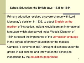3
Primary education received a severe change with Lord
Macaulay’s decision in 1835, to adopt English as the
medium of instruction. Indians would learn an international
language which also served India. Wood’s Dispatch of
1854 stressed the importance of the vernacular language
in the spread of primary education for the masses.
Campbell’s scheme of 1837, brought all schools under the
grants-in-aid scheme and threw open the schools to
inspections by the education department.
School Education: the British days -1835 to 1854
 