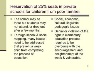 30
Reservation of 25% seats in private
schools for children from poor families
 The school may be
there but students may
not attend, or drop out
after a few months.
 Through school & social
mapping, many issues
need to be addressed
that prevent a weak
child from completing
the process of
education.
 Social, economic,
cultural, linguistic,
pedagogic issues
 Denial or violation of the
right to elementary
education process
requires to be
overcome with the
encouragement and
enlightenment of the
weak & vulnerable.
 