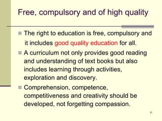 31
Free, compulsory and of high quality
 The right to education is free, compulsory and
it includes good quality education for all.
 A curriculum not only provides good reading
and understanding of text books but also
includes learning through activities,
exploration and discovery.
 Comprehension, competence,
competitiveness and creativity should be
developed, not forgetting compassion.
 