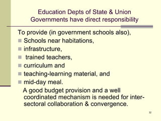 32
Education Depts of State & Union
Governments have direct responsibility
To provide (in government schools also),
 Schools near habitations,
 infrastructure,
 trained teachers,
 curriculum and
 teaching-learning material, and
 mid-day meal.
A good budget provision and a well
coordinated mechanism is needed for inter-
sectoral collaboration & convergence.
 