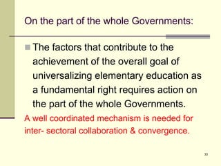33
On the part of the whole Governments:
 The factors that contribute to the
achievement of the overall goal of
universalizing elementary education as
a fundamental right requires action on
the part of the whole Governments.
A well coordinated mechanism is needed for
inter- sectoral collaboration & convergence.
 